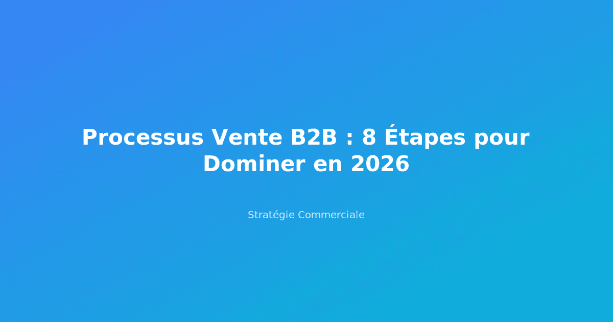 Processus Vente B2B : 8 Étapes pour Dominer en 2026