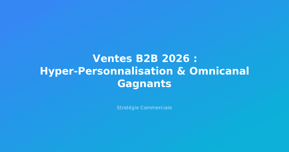 Ventes B2B 2026 : Hyper-Personnalisation & Omnicanal Gagnants