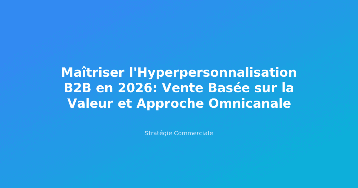 Maîtriser l'Hyperpersonnalisation B2B en 2026: Vente Basée sur la Valeur et Approche Omnicanale